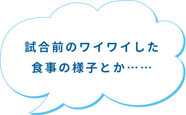 試合前のワイワイした食事の様子とか……